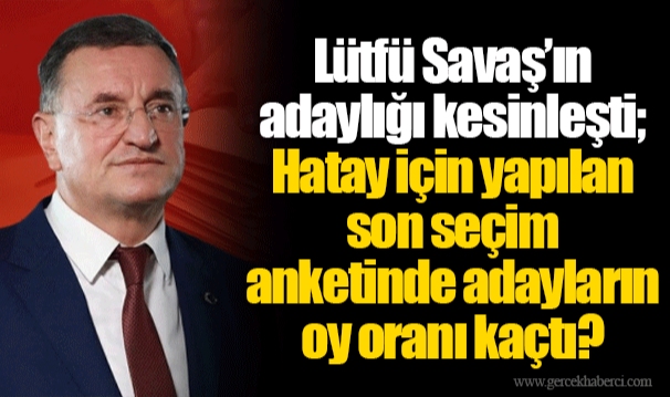 Lütfü Savaş’ın adaylığı kesinleşti; Hatay için yapılan son seçim anketinde adayların oy oranı kaçtı?