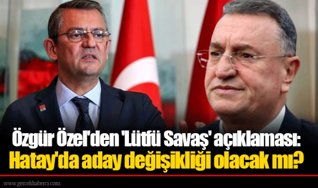 Özgür Özel'den 'Lütfü Savaş' açıklaması: Hatay'da aday değişikliği olacak mı?