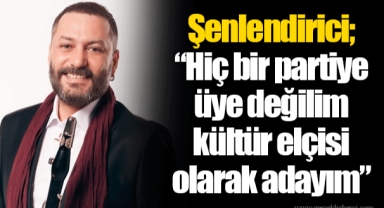 Şenlendirici; “Hiç bir partiye üye değilim kültür elçisi olarak adayım”