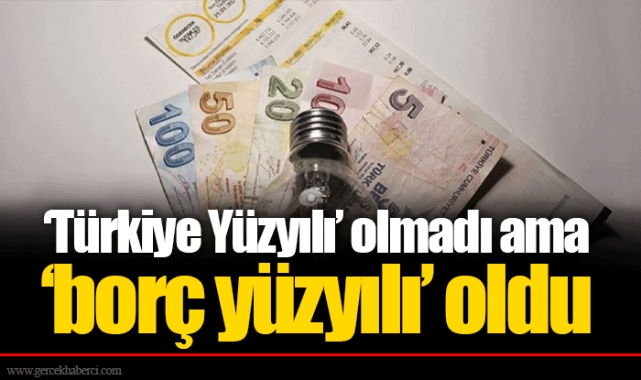 ‘Türkiye Yüzyılı’ olmadı ama ‘borç yüzyılı’ oldu