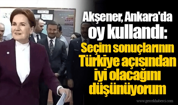 Akşener, Ankara'da oy kullandı: Seçim sonuçlarının Türkiye açısından iyi olacağını düşünüyorum