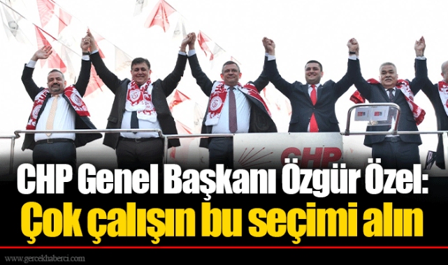 CHP Genel Başkanı Özgür Özel: Çok çalışın bu seçimi alın