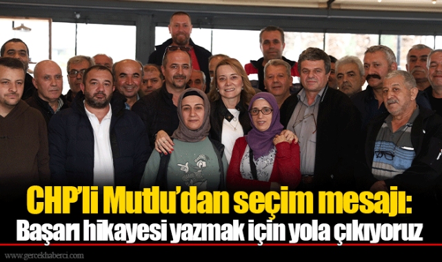 CHP’li Mutlu’dan seçim mesajı: Başarı hikayesi yazmak için yola çıkıyoruz