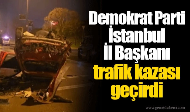 Demokrat Parti İstanbul İl Başkanı trafik kazası geçirdi