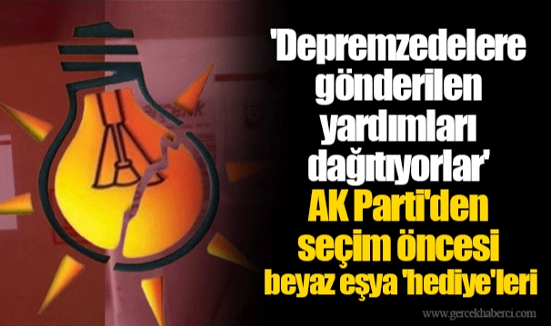 'Depremzedelere gönderilen yardımları dağıtıyorlar' AK Parti'den seçim öncesi beyaz eşya 'hediye'leri