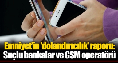 Emniyet'in 'dolandırıcılık' raporu: Suçlu bankalar ve GSM operatörü