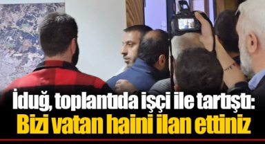 İduğ, toplantıda işçi ile tartıştı: Bizi vatan haini ilan ettiniz