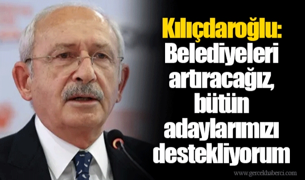 Kılıçdaroğlu: Belediyeleri artıracağız, bütün adaylarımızı destekliyorum