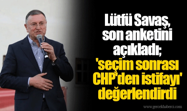 Lütfü Savaş, son anketini açıkladı; 'seçim sonrası CHP'den istifayı' değerlendirdi