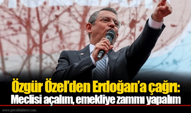 Özgür Özel’den Erdoğan’a çağrı: Meclisi açalım, emekliye zammı yapalım