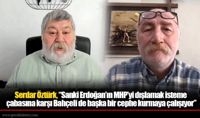 Serdar Öztürk, “Sanki Erdoğan’ın MHP’yi dışlamak isteme çabasına karşı Bahçeli de başka bir cephe kurmaya çalışıyor”