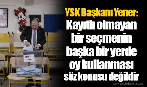 YSK Başkanı Yener: Kayıtlı olmayan bir seçmenin başka bir yerde oy kullanması söz konusu değildir