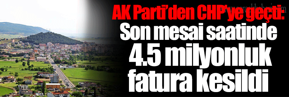 AK Parti’den CHP’ye geçti: Son mesai saatinde 4.5 milyonluk fatura kesildi