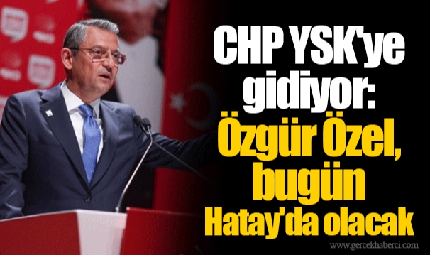 CHP YSK'ye gidiyor: Özgür Özel, bugün Hatay'da olacak