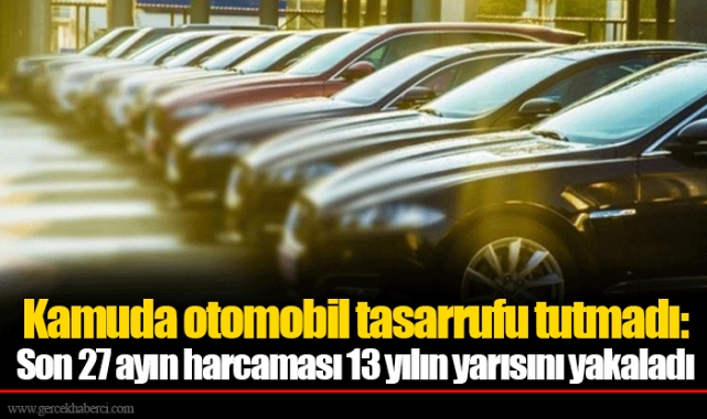Kamuda otomobil tasarrufu tutmadı: Son 27 ayın harcaması 13 yılın yarısını yakaladı