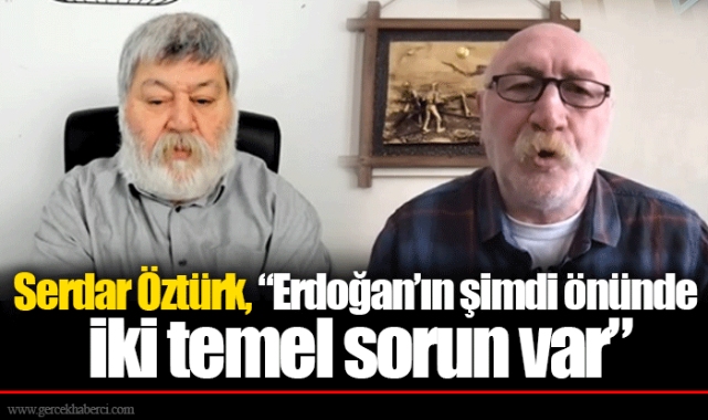 Serdar Öztürk, “Erdoğan’ın şimdi önünde iki temel sorun var”
