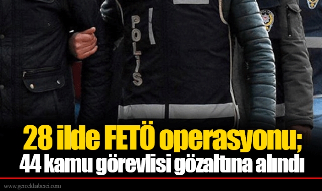 28 ilde FETÖ operasyonu; 44 kamu görevlisi gözaltına alındı