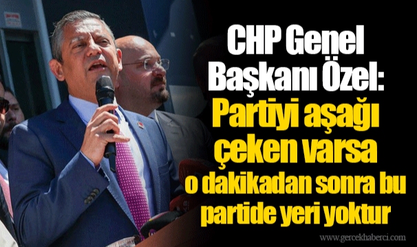 CHP Genel Başkanı Özel: Partiyi aşağı çeken varsa o dakikadan sonra bu partide yeri yoktur