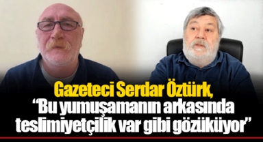 Gazeteci Serdar Öztürk, “Bu yumuşamanın arkasında teslimiyetçilik var gibi gözüküyor”