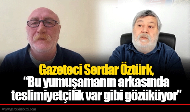 Gazeteci Serdar Öztürk, “Bu yumuşamanın arkasında teslimiyetçilik var gibi gözüküyor”