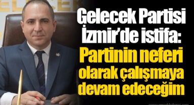 Gelecek Partisi İzmir’de istifa: Partinin neferi olarak çalışmaya devam edeceğim