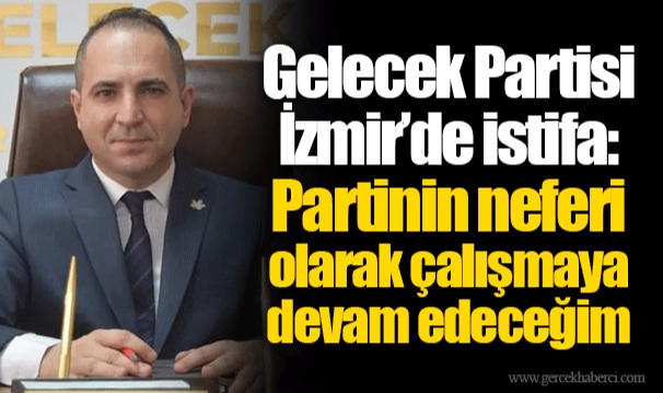 Gelecek Partisi İzmir’de istifa: Partinin neferi olarak çalışmaya devam edeceğim
