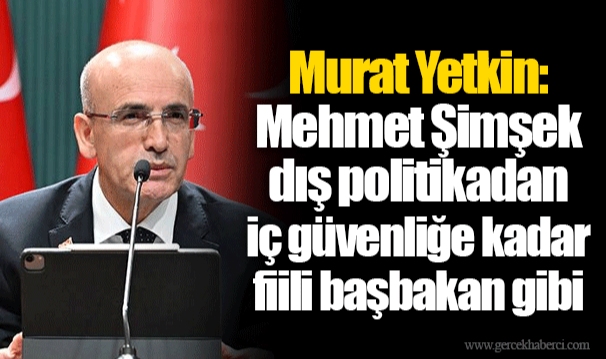 Murat Yetkin: Mehmet Şimşek dış politikadan iç güvenliğe kadar fiili başbakan gibi