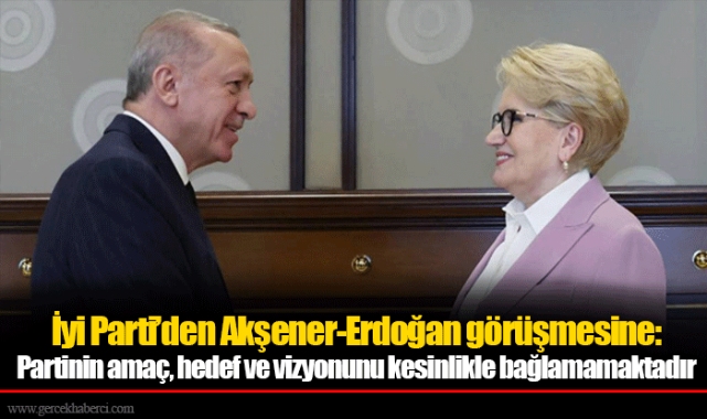 İyi Parti’den Akşener-Erdoğan görüşmesine: Partinin amaç, hedef ve vizyonunu kesinlikle bağlamamaktadır