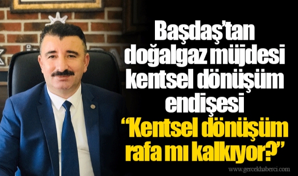 Başdaş’tan doğalgaz müjdesi kentsel dönüşüm endişesi  “Kentsel dönüşüm rafa mı kalkıyor?”