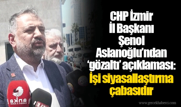 CHP İzmir İl Başkanı Şenol Aslanoğlu’ndan ‘gözaltı’ açıklaması: İşi siyasallaştırma çabasıdır