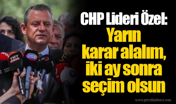 CHP Lideri Özel:  Yarın  karar alalım, iki ay sonra seçim olsun