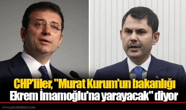 CHP'liler, "Murat Kurum'un bakanlığı Ekrem İmamoğlu'na yarayacak" diyor