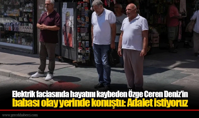 Elektrik faciasında hayatını kaybeden Özge Ceren Deniz'in babası olay yerinde konuştu: Adalet istiyoruz