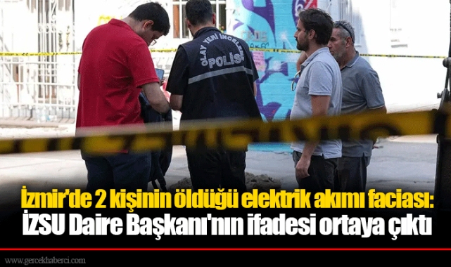 İzmir'de 2 kişinin öldüğü elektrik akımı faciası: İZSU Daire Başkanı'nın ifadesi ortaya çıktı