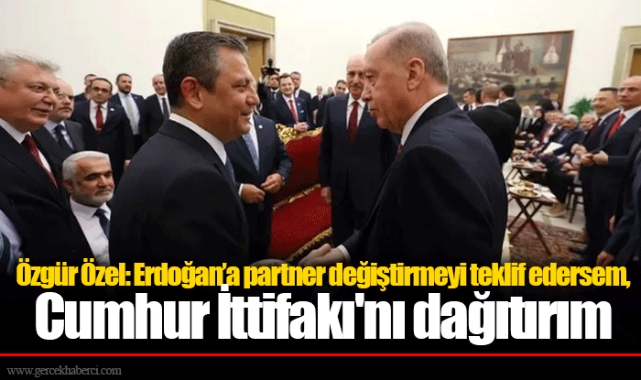 Özgür Özel: Erdoğan’a partner değiştirmeyi teklif edersem, Cumhur İttifakı'nı dağıtırım