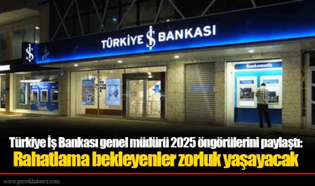 Türkiye İş Bankası genel müdürü 2025 öngörülerini paylaştı: Rahatlama bekleyenler zorluk yaşayacak