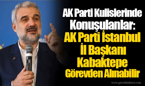 AK Parti Kulislerinde Konuşulanlar: AK Parti İstanbul İl Başkanı Kabaktepe Görevden Alınabilir