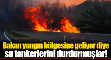Bakan yangın bölgesine geliyor diye su tankerlerini durdurmuşlar!