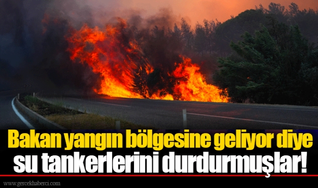 Bakan yangın bölgesine geliyor diye su tankerlerini durdurmuşlar!