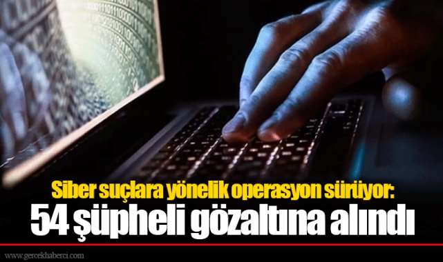 Siber suçlara yönelik operasyon sürüyor: 54 şüpheli gözaltına alındı