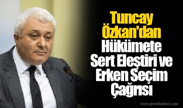 Tuncay Özkan'dan Hükümete Sert Eleştiri ve Erken Seçim Çağrısı