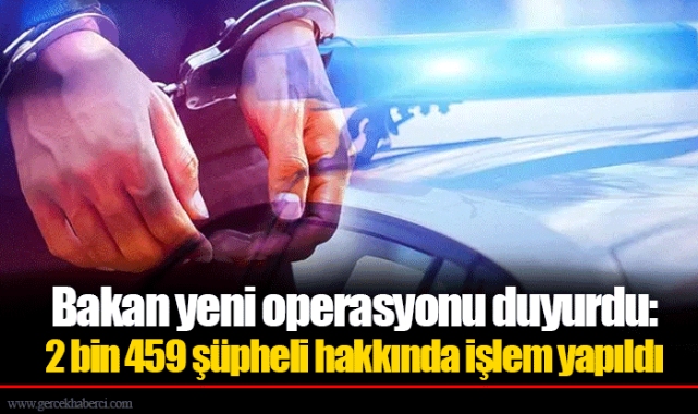 Bakan yeni operasyonu duyurdu: 2.459 şüpheli hakkında işlem yapıldı