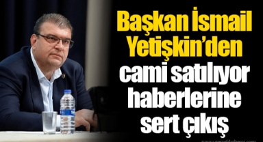 Başkan İsmail Yetişkin’den cami satılıyor haberlerine sert çıkış