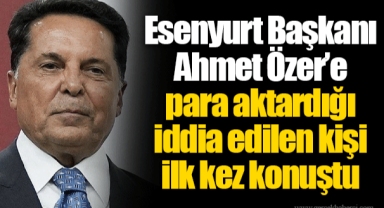 Esenyurt Başkanı Ahmet Özer’e para aktardığı iddia edilen kişi ilk kez konuştu