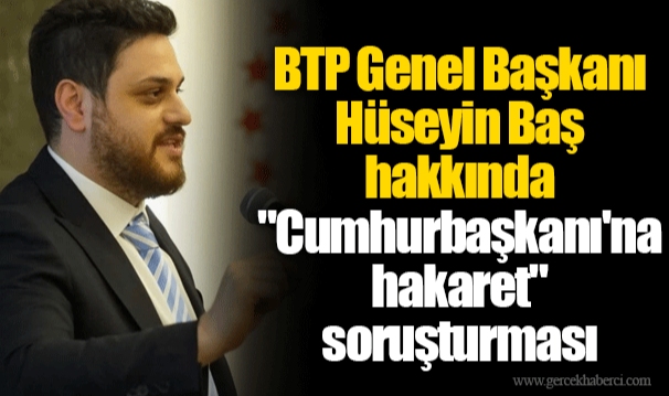 BTP Genel Başkanı Hüseyin Baş hakkında "Cumhurbaşkanı'na hakaret" soruşturması