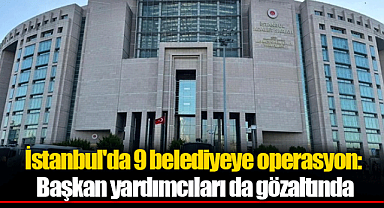 İstanbul'da 9 belediyeye operasyon: Başkan yardımcıları da gözaltında
