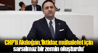 CHP'li Akdoğan,‘İktidar, muhalefet için sarsılmaz bir zemin oluşturdu’