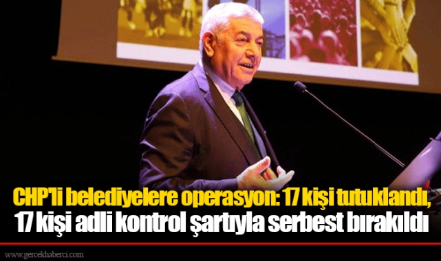 CHP'li belediyelere operasyon: 17 kişi tutuklandı, 17 kişi adli kontrol şartıyla serbest bırakıldı