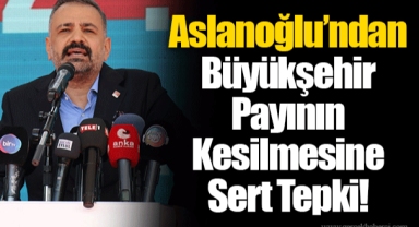 Aslanoğlu’ndan Büyükşehir Payının Kesilmesine Sert Tepki!