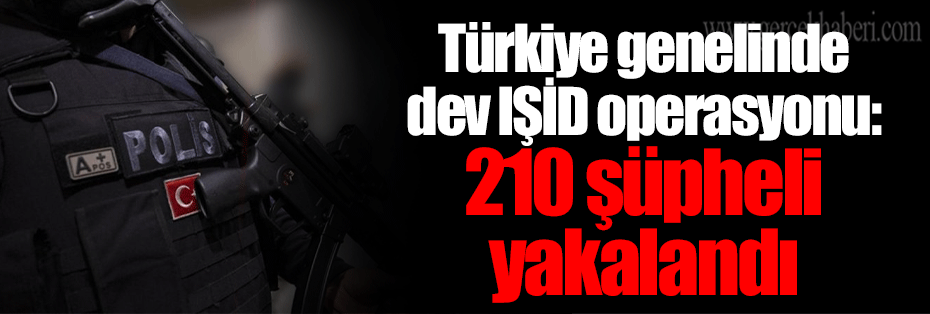 Türkiye genelinde dev IŞİD operasyonu: 210 şüpheli yakalandı